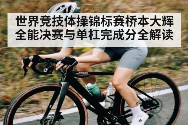 世界竞技体操锦标赛桥本大辉全能决赛与单杠完成分全解读