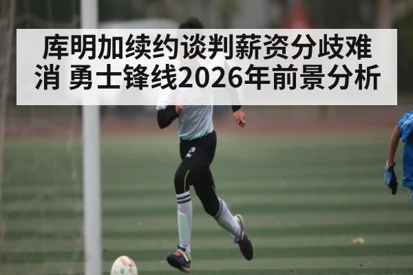 库明加续约谈判薪资分歧难消 勇士锋线2026年前景分析