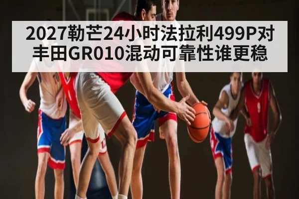 2027勒芒24小时法拉利499P对丰田GR010混动可靠性谁更稳